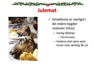 Julemat
• Smalahove er vanligst i
de indere bygder
vestover (Voss)
– Vanlig tilbehør
• Kålrabistappe
– Hodene skal være spist
innen siste søndag før jul
 