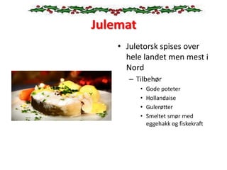 Julemat
• Juletorsk spises over
hele landet men mest i
Nord
– Tilbehør
• Gode poteter
• Hollandaise
• Gulerøtter
• Smeltet smør med
eggehakk og fiskekraft
 