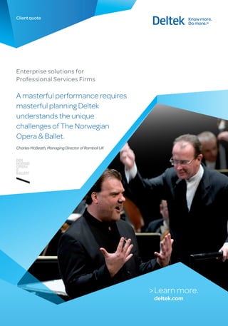 Client quote




Enterprise solutions for
Professional Services Firms

A masterful performance requires
masterful planning Deltek
understands the unique
challenges of The Norwegian
Opera & Ballet.
Charles McBeath, Managing Director of Ramboll UK




                                                   > Learn more.
                                                    deltek.com
 