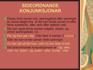 SIDEORDNANDE KONJUNKSJONAR Desse bind saman ord, setningsledd eller setningar av same slaget dvs. at dei kan binde saman to eller fleire substantiv, eller verb eller adjektiv osb.  Dei kan også binde saman subjekt, objekt, og andre setningsledd, t.d.  Per og Kari går i lag.  (Her bind vi saman 2  subjekt )  Eller dei kan binde saman heile setningar.  Du kan sjå på fjernsyn,  eller  du kan lese ei bok.   Dei sideordnande konjunksjonane er:  Og, eller, men, for, både - og, anten - eller, korkje - eller.   