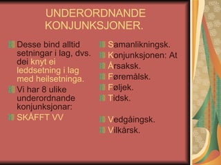 UNDERORDNANDE KONJUNKSJONER.  Desse bind alltid setningar i lag, dvs. dei  knyt ei leddsetning i lag med heilsetninga.   Vi har 8 ulike underordnande konjunksjonar:  SKÅFFT VV S amanlikningsk. K onjunksjonen: At Å rsaksk. F øremålsk. F øljek. T idsk. V edgåingsk. V ilkårsk. 