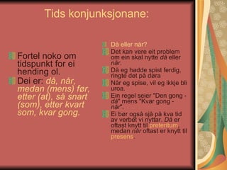 Tids konjunksjonane:  Fortel noko om tidspunkt for ei hending ol.  Dei er:  då, når, medan (mens) før, etter (at), så snart (som), etter kvart som, kvar gong.   Då eller når?   Det kan vere eit problem om ein skal nytte  då  eller  når.   Då eg hadde spist ferdig, ringte det på døra  Når eg spise, vil eg ikkje bli uroa .   Ein regel seier "Den gong -  då " mens "Kvar gong -  når ".  Ei bør også sjå på kva tid av verbet vi nyttar.  Då  er oftast knytt til  preteritum , medan  når  oftast er knytt til  presens .  