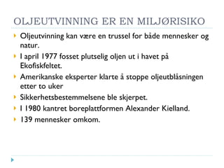 OLJEUTVINNING ER EN MILJØRISIKO Oljeutvinning kan være en trussel for både mennesker og natur. I april 1977 fosset plutselig oljen ut i havet på Ekofiskfeltet. Amerikanske eksperter klarte å stoppe oljeutblåsningen etter to uker Sikkerhetsbestemmelsene ble skjerpet. I 1980 kantret boreplattformen Alexander Kielland. 139 mennesker omkom.  