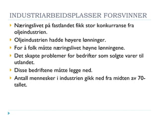 INDUSTRIARBEIDSPLASSER FORSVINNER Næringslivet på fastlandet fikk stor konkurranse fra oljeindustrien. Oljeindustrien hadde høyere lønninger. For å folk måtte næringslivet høyne lønningene. Det skapte problemer for bedrifter som solgte varer til utlandet. Disse bedriftene måtte legge ned. Antall mennesker i industrien gikk ned fra midten av 70-tallet. 