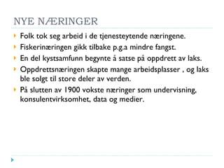 NYE NÆRINGER Folk tok seg arbeid i de tjenesteytende næringene. Fiskerinæringen gikk tilbake p.g.a mindre fangst. En del kystsamfunn begynte å satse på oppdrett av laks. Oppdrettsnæringen skapte mange arbeidsplasser , og laks ble solgt til store deler av verden. På slutten av 1900 vokste næringer som undervisning, konsulentvirksomhet, data og medier. 
