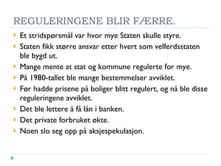 REGULERINGENE BLIR FÆRRE. Et stridspørsmål var hvor mye Staten skulle styre. Staten fikk større ansvar etter hvert som velferdsstaten ble bygd ut. Mange mente at stat og kommune regulerte for mye. På 1980-tallet ble mange bestemmelser avviklet. Før hadde prisene på boliger blitt regulert, og nå ble disse reguleringene avviklet. Det ble lettere å få lån i banken. Det private forbruket økte. Noen slo seg opp på aksjespekulasjon. 
