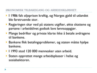 ØKONOMISK TILBAKEGANG OG ARBEIDSKLØSHET. I 1986 falt oljeprisen kraftig, og Norges gjeld til utlandet ble faretruende stor. Regjeringen skar ned på statens utgifter, økte skattene og partene i arbeidslivet godtok lave lønnsoppgjør. Mange bedrifter og private klarte ikke å betale avdragene til bankene. Bankene fikk betalingsproblemer, og staten måtte hjelpe bankene. I 1993 stod 120 000 mennesker uten arbeid. Staten opprettet mange arbeidsplasser i helse og sosialsektoren. 