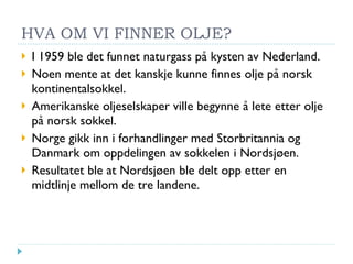 HVA OM VI FINNER OLJE? I 1959 ble det funnet naturgass på kysten av Nederland. Noen mente at det kanskje kunne finnes olje på norsk kontinentalsokkel. Amerikanske oljeselskaper ville begynne å lete etter olje på norsk sokkel. Norge gikk inn i forhandlinger med Storbritannia og Danmark om oppdelingen av sokkelen i Nordsjøen. Resultatet ble at Nordsjøen ble delt opp etter en midtlinje mellom de tre landene. 