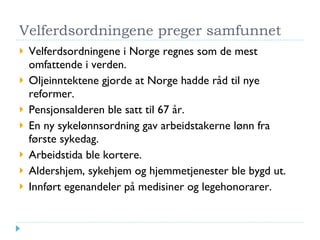 Velferdsordningene preger samfunnet Velferdsordningene i Norge regnes som de mest omfattende i verden. Oljeinntektene gjorde at Norge hadde råd til nye reformer. Pensjonsalderen ble satt til 67 år. En ny sykelønnsordning gav arbeidstakerne lønn fra første sykedag. Arbeidstida ble kortere. Aldershjem, sykehjem og hjemmetjenester ble bygd ut. Innført egenandeler på medisiner og legehonorarer. 
