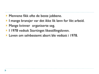 Mennene fikk ofte de beste jobbene. I mange bransjer var det ikke lik lønn for likt arbeid. Mange kvinner  organiserte seg. I 1978 vedtok Stortinget likestillingsloven. Loven om selvbestemt abort ble vedtatt i 1978. 