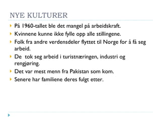 NYE KULTURER På 1960-tallet ble det mangel på arbeidskraft. Kvinnene kunne ikke fylle opp alle stillingene. Folk fra andre verdensdeler flyttet til Norge for å få seg arbeid. De  tok seg arbeid i turistnæringen, industri og rengjøring. Det var mest menn fra Pakistan som kom. Senere har familiene deres fulgt etter. 