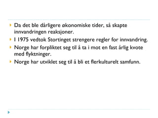 Da det ble dårligere økonomiske tider, så skapte innvandringen reaksjoner. I 1975 vedtok Stortinget strengere regler for innvandring. Norge har forpliktet seg til å ta i mot en fast årlig kvote med flyktninger. Norge har utviklet seg til å bli et flerkulturelt samfunn. 