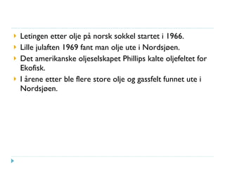Letingen etter olje på norsk sokkel startet i 1966. Lille julaften 1969 fant man olje ute i Nordsjøen. Det amerikanske oljeselskapet Phillips kalte oljefeltet for Ekofisk. I årene etter ble flere store olje og gassfelt funnet ute i Nordsjøen. 