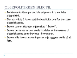 OLJEPOLITIKKEN BLIR TIL Politikere fra flere partier ble enige om å ha en felles oljepolitikk. Det var viktig å ha en stabil oljepolitikk overfor de store oljeselskapene. Staten dannet sitt eget oljeselskap ” Statoil”. Staten bestemte at den skulle ha deler av inntektene til oljeselskapene som drev ute i Nordsjøen. Staten ville ikke at utvinningen av olje og gass skulle gå så fort. 