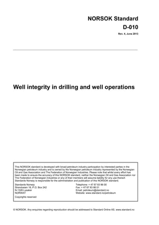 NORSOK Standard
D-010
Rev. 4, June 2013

Well integrity in drilling and well operations

This NORSOK standard is developed with broad petroleum industry participation by interested parties in the
Norwegian petroleum industry and is owned by the Norwegian petroleum industry represented by the Norwegian
Oil and Gas Association and The Federation of Norwegian Industries. Please note that whilst every effort has
been made to ensure the accuracy of this NORSOK standard, neither the Norwegian Oil and Gas Association nor
The Federation of Norwegian Industries or any of their members will assume liability for any use thereof.
Standards Norway is responsible for the administration and publication of this NORSOK standard.
Standards Norway
Strandveien 18, P.O. Box 242
N-1326 Lysaker
NORWAY

Telephone: + 47 67 83 86 00
Fax: + 47 67 83 86 01
Email: petroleum@standard.no
Website: www.standard.no/petroleum

Copyrights reserved

© NORSOK. Any enquiries regarding reproduction should be addressed to Standard Online AS. www.standard.no

 