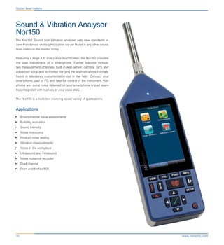 www.norsonic.com10
Sound & Vibration Analyser
Nor150
The Nor150 Sound and Vibration analyser sets new standards in
user-friendliness and sophistication not yet found in any other sound
level meter on the market today.
Featuring a large 4.3” true colour touchscreen, the Nor150 provides
the user friendliness of a smartphone. Further features include;
two measurement channels, built in web server, camera, GPS and
advanced voice and text notes bringing the sophistications normally
found in laboratory instrumentation out in the field. Connect your
smartphone, pad or PC and take full control of the instrument. Add
photos and voice notes obtained on your smartphone or pad seam-
less integrated with markers to your noise data.
The Nor150 is a multi-tool covering a vast variety of applications.
Applications
•	 Environmental noise assessments
•	 Building acoustics
•	 Sound intensity
•	 Noise monitoring
•	 Product noise testing
•	 Vibration measurements
•	 Noise in the workplace
•	 Ultrasound and infrasound
•	 Noise nuisance recorder
•	 Dual channel
•	 Front end for Nor850
Sound level meters
 