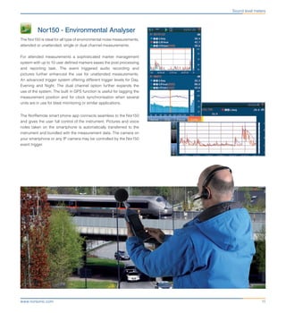 11www.norsonic.com
	 Nor150 - Environmental Analyser
The Nor150 is ideal for all type of environmental noise measurements,
attended or unattended, single or dual channel measurements.
For attended measurements a sophisticated marker management
system with up to 10 user defined markers eases the post processing
and reporting task. The event triggered audio recording and
pictures further enhanced the use for unattended measurements.
An advanced trigger system offering different trigger levels for Day,
Evening and Night. The dual channel option further expands the
use of the system. The built in GPS function is useful for tagging the
measurement position and for clock synchronisation when several
units are in use for blast monitoring or similar applications.
The NorRemote smart phone app connects seamless to the Nor150
and gives the user full control of the instrument. Pictures and voice
notes taken on the smartphone is automatically transferred to the
instrument and bundled with the measurement data. The camera on
your smartphone or any IP camera may be controlled by the Nor150
event trigger.
Sound level meters
 