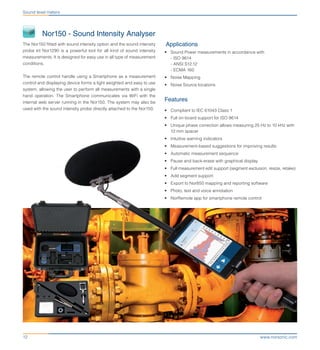 www.norsonic.com12
Sound level meters
	 Nor150 - Sound Intensity Analyser
The Nor150 fitted with sound intensity option and the sound intensity
probe kit Nor1290 is a powerful tool for all kind of sound intensity
measurements. It is designed for easy use in all type of measurement
conditions.
The remote control handle using a Smartphone as a measurement
control and displaying device forms a light weighted and easy to use
system, allowing the user to perform all measurements with a single
hand operation. The Smartphone communicates via WiFi with the
internal web server running in the Nor150. The system may also be
used with the sound intensity probe directly attached to the Nor150.
Applications
•	 Sound Power measurements in accordance with
- ISO 9614
- ANSI S12.12
- ECMA 160
•	 Noise Mapping
•	 Noise Source locations
Features
•	 Compliant to IEC 61043 Class 1
•	 Full on-board support for ISO 9614
•	 Unique phase correction allows measuring 25 Hz to 10 kHz with
12 mm spacer
•	 Intuitive warning indicators
•	 Measurement-based suggestions for improving results
•	 Automatic measurement sequence
•	 Pause and back-erase with graphical display
•	 Full measurement edit support (segment exclusion, resize, retake)
•	 Add segment support
•	 Export to Nor850 mapping and reporting software
•	 Photo, text and voice annotation
•	 NorRemote app for smartphone remote control
 