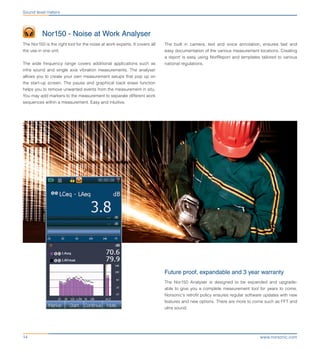 www.norsonic.com14
	 Nor150 - Noise at Work Analyser
The Nor150 is the right tool for the noise at work experts. It covers all
the use in one unit.
The wide frequency range covers additional applications such as
infra sound and single axis vibration measurements. The analyser
allows you to create your own measurement setups that pop up on
the start-up screen. The pause and graphical back erase function
helps you to remove unwanted events from the measurement in situ.
You may add markers to the measurement to separate different work
sequences within a measurement. Easy and intuitive.
Future proof, expandable and 3 year warranty
The Nor150 Analyser is designed to be expanded and upgrade-
able to give you a complete measurement tool for years to come.
Norsonic’s retrofit policy ensures regular software updates with new
features and new options. There are more to come such as FFT and
ultra sound.
Sound level meters
The built in camera, text and voice annotation, ensures fast and
easy documentation of the various measurement locations. Creating
a report is easy using NorReport and templates tailored to various
national regulations.
 