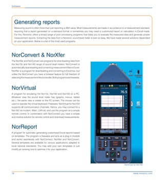 www.norsonic.com16
Generating reports
Measuring sound is often more than just reporting a dBA value. Most measurements are made in accordance to a measurement standard,
requiring that a report generated on a standard format or sometimes you may need a customized report or calculation in Excel made.
For this, Norsonic offers a broad range of post processing programs that helps you to evaluate the measured data and generate proper
measurement reports. Extracting the data from a Norsonic sound level meter is ever so easy. We have made several solutions dependant
on your application. Below is a list of the most used programs.
Software
NorVirtual for Nor150
NorConvert & NorXfer
The NorXfer and NorConvert are programs for downloading data from
the Nor13x and Nor140 range of sound level meters. NorConvert is
automaticallydownloadingandconvertingmeasurementfilestoExcel.
NorXfer is a program for downloading and converting to Excel too, but
unlike the NorConvert you have a browser feature for full freedom of
selectingthemeasurementfilestotransfer.Bothprogramsarefreeware.
NorVirtual
A program for emulating the Nor13x, Nor140 and Nor150 on a PC.
Whatever view the sound level meter has (graphs, menus, tables
etc.), the same view is visible on the PC screen. The mouse can be
used to operate the virtual keyboard. Freeware. NorVirtual for Nor150
supports all communication channels. Hence, you may connect to a
Nor150 via modem, Wlan, LAN etc and use the program as a simple
remote control. In combination with NorConnect you have a simple
and intuitive solution for remote control and download measurements.
NorReport
A program for automatic generating customized Excel reports based
on templates. The program is freeware and acts as a plug in module
and works seamlessly with NorConnect, NorXfer and NorConvert.
Several templates are available for various applications adapted to
local national standards. You may add your own templates or just
modify an existing one to optimize it for your application.
 