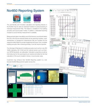 www.norsonic.com20
Nor850 Reporting System
Software
Building Acoustic
report
Sound Intensity measurement analysis
Sound Power report
Building Acoustic Sound PowerSound Intensity
The user-friendly and innovative calculation and reporting features in
the Nor850 may be used as individual modules for post-processing of
individual measurement files. This feature is available for the building
acoustics and sound power modes. In addition, a dedicated reporting
module for sound intensity measurement is available.
Measurements taken manually by use of the Norsonic sound level meters
Nor140 or Nor150 are imported easily into the reporting modules. Level,
reverberation or background measurement files are included into the
respective table folders by simple drag&drop technique. Even complete
building acoustics files containing all data in one file may be imported.
The full range of Standards for building acoustics such as the in-situ ISO
16283, laboratory ISO 10140 and the national version such as Ameri-
can ASTM Standards, are selectable. Calculation properties as well as
informative text for the excel reports are inserted and edited for the final
calculation of the sound insulation indices or sound power value.
Customers may enhance their Nor850 Reporting system to a full-
blooded Nor850 Measurement system at any time.
 