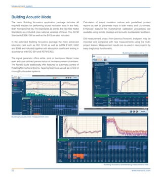www.norsonic.com22
Measurement system
Building Acoustic Mode
The basic Building Acoustics application package includes all
required features for performing sound insulation tests in the field.
Both the traditional ISO 140 Standards as well as the new ISO 16283
Standards are included, plus national varieties of these. The ASTM
Standards E336, E90 as well as the E413 are also included.
In the extended Building Acoustics package the more advanced
laboratory test such as ISO 10140 as well as ASTM E1007, E492
and E989 are included together with absorption coefficient testing in
accordance with ISO 354 and ASTM C423.
The signal generator offers white, pink or bandpass filtered noise
even with user defined pre-excitation of the measurement chambers.
The Nor850 Suite additionally offer features for automatic control of
Rotating Microphone Booms, Tapping Machines as well as control of
moving loudspeaker systems.
Calculation of sound insulation indices with predefined printed
reports as well as parameter input in both metric and US formats.
Enhanced features for multichannel calibration procedures are
available using remote displays and acoustic loudspeaker feedback.
Old measurement project from previous Norsonic analysers may be
imported and compared with new measurements using the multi-
project feature. Measurement results are re-used in new projects by
easy drag&drop functionality.
Building Acoustics reverberating measurement view
Building Acoustics rating view
Building Acoustic level measurement view
 