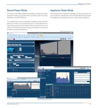 23www.norsonic.com
Sound Power Mode
The basic Sound Power application package includes all features
required for making sound power test in accordance with the various
Standards in the ISO 3740 series.
The extended Sound Power application package contains required
features for making more special tests such as dual-chamber test-
ing of heat-pumps, dynamic testing of earth moving machinery, and
similar. The entire test procedure may be controlled by a user defined
Scheduler for easy test repetitions.
Appliance Noise Mode
The Appliance Noise application package includes the requires fea-
tures to perform a full laboratory test of the ISO 3822 Noise emission
from appliances and equipment used in water supply installations.
Measurement system
Sound Power measurement view
Sound Power resulting view
Sound Power setup menu
 