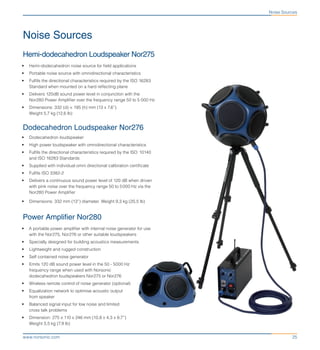 25www.norsonic.com
Noise Sources
Noise Sources
Hemi-dodecahedron Loudspeaker Nor275
•	 Hemi-dodecahedron noise source for field applications
•	 Portable noise source with omnidirectional characteristics
•	 Fulfils the directional characteristics required by the ISO 16283
Standard when mounted on a hard reflecting plane
•	 Delivers 120dB sound power level in conjunction with the
Nor280 Power Amplifier over the frequency range 50 to 5 000 Hz
•	 Dimensions: 332 (d) × 195 (h) mm (13 x 7,6”)
Weight 5,7 kg (12,6 lb)
Dodecahedron Loudspeaker Nor276
•	 Dodecahedron loudspeaker
•	 High power loudspeaker with omnidirectional characteristics
•	 Fulfils the directional characteristics required by the ISO  10140
and ISO 16283 Standards
•	 Supplied with individual omni directional calibration certificate
•	 Fulfils ISO 3382-2
•	 Delivers a continuous sound power level of 120 dB when driven
with pink noise over the frequency range 50 to 5 000 Hz via the
Nor280 Power Amplifier
•	 Dimensions: 332 mm (13”) diameter. Weight 9,3 kg (20,5 lb)
Power Amplifier Nor280
•	 A portable power amplifier with internal noise generator for use
with the Nor275, Nor276 or other suitable loudspeakers
•	 Specially designed for building acoustics measurements
•	 Lightweight and rugged construction
•	 Self contained noise generator
•	 Emits 120 dB sound power level in the 50 - 5000 Hz
frequency range when used with Norsonic
dodecahedron loudspeakers Nor275 or Nor276
•	 Wireless remote control of noise generator (optional)
•	 Equalization network to optimise acoustic output
from speaker
•	 Balanced signal input for low noise and limited
cross talk problems
•	 Dimension: 275 x 110 x 246 mm (10,8 x 4,3 x 9,7”)
Weight 3,5 kg (7,9 lb)
 