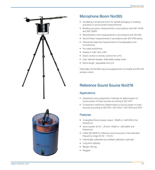 27www.norsonic.com
Noise sources
Microphone Boom Nor265
•	 Oscillating microphone boom for spatial averaging in building
acoustics or sound power measurements
•	 Building acoustics measurements in accordance with ISO 10140
and ISO 16283
•	 Reverberation time measurements in accordance with ISO 354
•	 Sound Power measurements in accordance with ISO 3740 series.
•	 Directional response measurements of loudspeakers and
microphones
•	 Accurate positioning
•	 Sweep of ±90º and ±180º
•	 Direct control or remote control from a PC
•	 User defined sweeps. Selectable sweep times
•	 Boom length adjustable from 0,8
Optionally, the Nor265 may be equipped with a turntable and RS-232
remote control.
Reference Sound Source Nor278
Applications
•	 Substitution and juxtaposition methods for determination of
sound power of noise sources according to ISO 3747
•	 Comparison method for determination of sound power of noise
sources according to ISO 3741, ISO 3743-1, ISO 3744 and 3747
Features
•	 A-weighted Sound power output : 93dB re 1 pW (50Hz line
frequency)
•	 Sound power 50 Hz – 20 kHz: 94dB re 1 pW (50Hz line
frequency)
•	 Fulfils ISO 6926 for reference sound sources in the extended
frequency range 50 Hz – 10 kHz
•	 Individually calibrated (accredited calibration optional)
•	 Long-term stability
•	 Weight 18,6 kg
•	 Rugged
 