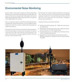 www.norsonic.com28
Environmental noise
Environmental Noise Monitoring
But more and more customers choose to let Norsonic host their sys-
tems. Then they can focus on their main task and key knowledge;
analysing the data from the Noise Monitoring Terminals. while we
take care of the “boring stuff” like communication, configuration,
backup, report generators ++.
Examples of solutions that we have delivered:
•	 Shoeburyness Shooting Range, UK - 7 NMTs with central server
at control central
•	 Risavika Havn, Norway. Busy harbour area, 5 NMTs with hosted
server at Norsonic main office Tranby, Norway
•	 Goodwood Race Circuit, UK, 3 NMTs with central server at race
control. Automated daily reporting
•	 Stockholm City, Sweden. Monitoring of construction noise. 3
NMTs with hosted server at Norsonic main office Tranby, Norway
Nor1506B
Norsonic offers a wide range of solutions for Environmental Noise
Monitoring; from stand-alone Noise Monitoring Terminals (NMT) with
local or remote access, to large scaled hosted systems with several
NMTs fully automated which deliver daily reports with noise data and
meteorological data to the customer.
When our customers contact us about Environmental Monitoring we
first define their needs and requirements. Then we suggest a solution
based on this. When the customer is satisfied with our proposal, we
implement the solution.
Throughout the world on every continent we have delivered solutions
for Environmental Noise monitoring. We have systems at harbours,
construction sites, traffic noise monitoring, wind energy plants, race
tracks, production plants, shooting ranges and airports. Some sys-
tems are run by the customer itself.
 