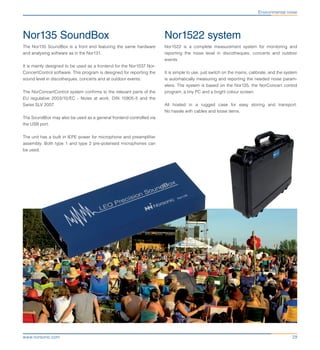 29www.norsonic.com
Environmental noise
Nor1522 system
Nor1522 is a complete measurement system for monitoring and
reporting the noise level in discotheques, concerts and outdoor
events.
It is simple to use, just switch on the mains, calibrate, and the system
is automatically measuring and reporting the needed noise param-
eters. The system is based on the Nor135, the NorConcert control
program, a tiny PC and a bright colour screen.
All hosted in a rugged case for easy storing and transport.
No hassle with cables and loose items.
Nor135 SoundBox
The Nor135 SoundBox is a front end featuring the same hardware
and analysing software as in the Nor131.
It is mainly designed to be used as a frontend for the Nor1037 Nor-
ConcertControl software. This program is designed for reporting the
sound level in discotheques, concerts and at outdoor events.
The NorConcertControl system confirms to the relevant parts of the
EU regulative 2003/10/EC - Noise at work, DIN 15905-5 and the
Swiss SLV 2007.
The SoundBox may also be used as a general frontend controlled via
the USB port.
The unit has a built in IEPE power for microphone and preamplifier
assembly. Both type 1 and type 2 pre-polarised microphones can
be used.
 