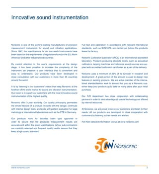 3www.norsonic.com
Innovative sound instrumentation
Norsonic is one of the world’s leading manufacturers of precision
measurement instruments for sound and vibration applications.
Since 1967, the specifications for our successful instruments have
been based on the requirements of regulations found in the EU, North
American and other industrialised countries.
By careful attention to the user’s requirements at the design
stage, it has been possible to increase the complexity of the
instrument yet preserve a user interface that is convenient and
easy to understand. Our products have been developed in
close consultation with our customers in more than 35 countries
around the world.
It is by listening to our customers’ needs that keep Norsonic at the
forefront of the world market for sound and vibration instrumentation.
Our vision is to supply our customers with the most innovative sound
instrumentation of the highest quality.
Norsonic offer 3 year warranty. Our quality philosophy permeates
the whole lifecycle of a product. It starts with the design, continues
with internal design tests, and ends with pattern evaluation for legal
metrology at international laboratories such as the PTB in Germany.
Our products have for decades been type approved in
order to secure that the produced measurement results are
accurate and within the given specifications. All our sub-contractors
are carefully selected and frequent quality audits assure that they
keep a high quality standard.
Full test and calibration in accordance with relevant international
standards, such as IEC61672, are carried out before the products
leave the factory.
Norsonic Calibration Laboratory (NCL) is an international accredited
laboratory. Products producing absolute levels, such as acoustical
calibrators, tapping machines and reference sound sources are sup-
plied with accredited calibration certificates as a part of the delivery.
Norsonic uses a minimum of 20% of its turnover in research and
development. A great portion of this amount is used to design new
features in existing products. We are active member of the interna-
tional standardisation work to ensure that you as a Norsonic cus-
tomer keep your products up to date for many years after your initial
purchase.
Our R/D department has close cooperation with collaborating
partners in order to take advantage of special technology not offered
by internal resources.
At Norsonic, we are proud to serve our customers and listen to their
needs. All our products are developed in close cooperation with
customers by listening to their needs and wishes.
For more detailed information visit us at www.norsonic.com
 