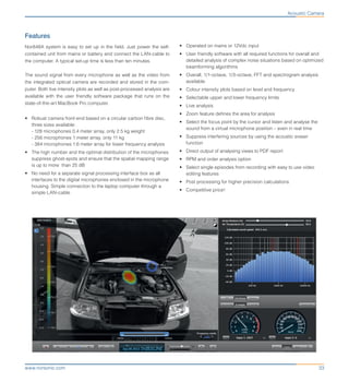 33www.norsonic.com
Features
Nor848A system is easy to set up in the field. Just power the self-
contained unit from mains or battery and connect the LAN-cable to
the computer. A typical set-up time is less than ten minutes.
The sound signal from every microphone as well as the video from
the integrated optical camera are recorded and stored in the com-
puter. Both live intensity plots as well as post-processed analysis are
available with the user friendly software package that runs on the
state-of-the-art MacBook Pro computer.
•	 Robust camera front-end based on a circular carbon fibre disc,
three sizes available:
- 128 microphones 0.4 meter array, only 2.5 kg weight
- 256 microphones 1 meter array, only 11 kg
- 384 microphones 1.6 meter array for lower frequency analysis
•	 The high number and the optimal distribution of the microphones
suppress ghost-spots and ensure that the spatial mapping range
is up to more than 25 dB
•	 No need for a separate signal processing interface box as all
interfaces to the digital microphones enclosed in the microphone
housing. Simple connection to the laptop computer through a
simple LAN-cable
•	 Operated on mains or 12Vdc input
•	 User friendly software with all required functions for overall and
detailed analysis of complex noise situations based on optimized
beamforming algorithms
•	 Overall, 1/1-octave, 1/3-octave, FFT and spectrogram analysis
available
•	 Colour intensity plots based on level and frequency
•	 Selectable upper and lower frequency limits
•	 Live analysis
•	 Zoom feature defines the area for analysis
•	 Select the focus point by the cursor and listen and analyse the
sound from a virtual microphone position – even in real time
•	 Suppress interfering sources by using the acoustic eraser
function
•	 Direct output of analysing views to PDF report
•	 RPM and order analysis option
•	 Select single episodes from recording with easy to use video
editing features
•	 Post processing for higher precision calculations
•	 Competitive price!
Acoustic Camera
 