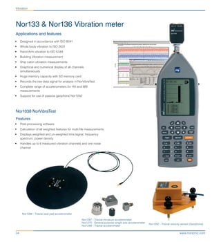 www.norsonic.com34
Nor1286 - Triaxial seat pad accelerometer
Nor133 & Nor136 Vibration meter
Applications and features
•	 Designed in accordance with ISO 8041
•	 Whole body vibration to ISO 2631
•	 Hand Arm vibration to ISO 5349
•	 Building Vibration measurement
•	 Ship cabin vibration measurements
•	 Graphical and numerical display of all channels
simultaneously
•	 Huge memory capacity with SD memory card
•	 Records the raw data signal for analysis in NorVibraTest
•	 Complete range of accelerometers for HA and WB
measurements
•	 Support for use of passive geophone Nor1292
Nor1038 NorVibraTest
Features
•	 Post-processing software
•	 Calculation of all weighted features for multi-file measurements
•	 Displays weighted and un-weighted time signal, frequency
spectrum, power density
•	 Handles up to 6 measured vibration channels and one noise
channel
Nor1287 - Triaxial miniature accelerometer
Nor1270 - General purpose single axis accelerometer
Nor1288 - Triaxial accelerometer
Nor1292 - Triaxial velocity sensor (Geophone)
Vibration
 