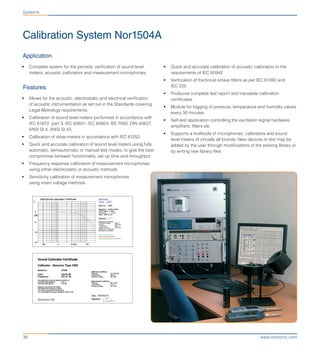 www.norsonic.com36
Calibration System Nor1504A
•	 Quick and accurate calibration of acoustic calibrators to the
requirements of IEC 60942
•	 Verification of fractional octave filters as per IEC 61260 and
IEC 225
•	 Produces complete test report and traceable calibration
certificates.
•	 Module for logging of pressure, temperature and humidity values
every 30 minutes
•	 Self-test application controlling the excitation signal hardware,
amplifiers, filters etc.
•	 Supports a multitude of microphones, calibrators and sound
level meters of virtually all brands. New devices to test may be
added by the user through modifications of the existing library or
by writing new library files
Application
•	 Complete system for the periodic verification of sound level
meters, acoustic calibrators and measurement microphones
Features
•	 Allows for the acoustic, electrostatic and electrical verification
of acoustic instrumentation as set out in the Standards covering
Legal Metrology requirements
•	 Calibration of sound level meters performed in accordance with
IEC 61672, part 3, IEC 60651, IEC 60804, BS 7580, DIN 45657,
ANSI SI.4, ANSI SI.43
•	 Calibration of dose-meters in accordance with IEC 61252.
•	 Quick and accurate calibration of sound level meters using fully
automatic, semiautomatic or manual test modes, to give the best
compromise between functionality, set up time and throughput
•	 Frequency response calibration of measurement microphones
using either electrostatic or acoustic methods
•	 Sensitivity calibration of measurement microphones
using insert voltage methods
Systems
 
