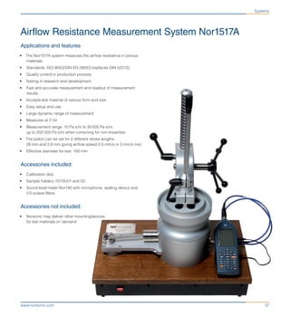 37www.norsonic.com
Airflow Resistance Measurement System Nor1517A
Applications and features
•	 The Nor1517A system measures the airflow resistance in porous
materials
•	 Standards: ISO 9053/DIN EN 29053 (replaces DIN 52213)
•	 Quality control in production process
•	 Testing in research and development
•	 Fast and accurate measurement and readout of measurement
results
•	 Accepts test material of various form and size
•	 Easy setup and use
•	 Large dynamic range of measurement
•	 Measures at 2 Hz
•	 Measurement range: 10 Pa s/m to 30 000 Pa s/m,
up to 200 000 Pa s/m when correcting for non-linearities
•	 The piston can be set for 2 different stroke lengths:
28 mm and 2,8 mm giving airflow speed 0,5 mm/s or 5 mm/s ms)
•	 Effective diameter for test: 100 mm
Accessories included:
•	 Calibration disc
•	 Sample holders 1517A/01 and 03
•	 Sound level meter Nor140 with microphone, sealing device and
1/3 octave filters
Accessories not included:
•	 Norsonic may deliver other mountingdevices
for test materials on demand
Systems
 