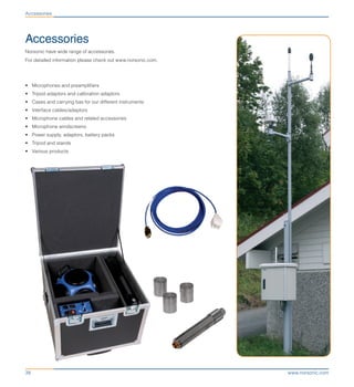 www.norsonic.com38
Accessories
Norsonic have wide range of accessories.
For detailed information please check out www.norsonic.com.
•	 Microphones and preamplifiers
•	 Tripod adaptors and calibration adaptors
•	 Cases and carrying bas for our different instruments
•	 Interface cables/adaptors
•	 Microphone cables and related accessories
•	 Microphone windscreens
•	 Power supply, adaptors, battery packs
•	 Tripod and stands
•	 Various products
Accessories
 