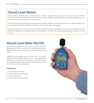 www.norsonic.com6
Sound level meters
Sound Level Meters
Norsonic offers a complete range of sound level meters. Whatever measurement application you have, Norsonic has the right tool.
Not only the sound level meters and accessories, but a range of controlling, post processing and reporting programs help you to
evaluate, compute and create reports - easy and intuitive.
All our products are based on the same design philosophy; intuitive, durable and sophisticated, packed in a rugged, yet small, easy to
use instrument with more than 120dB dynamic range – no need to worry about gain settings.
A Norsonic instrument is kept up to date for years after the date of purchase. New program versions are issued frequently with new
features and support for new standards when they are published. All products are individually calibrated and covered by a 3 years
warranty.
Sound Level Meter Nor103
Being both light weighted and ultra-compact makes this instrument
very portable as it will fit in your pocket. Yet, it ensures you the same
reliability and precision as other class 1 sound level meters on the
market.
It features an easy interface with only 3 function keys, and a clean
graphical screen displaying large fonts and a big graphical dB
speedometer. The instrument will operate for up to 9 hours on just
two AAA alkaline batteries. Delivered with a protective silicone cover
and fitted with a tripod mounting thread.
Applications
•	 Noise hazards in workplace
•	 Environmental noise survey testing
•	 Product noise testing
•	 General purpose noise level meter
 