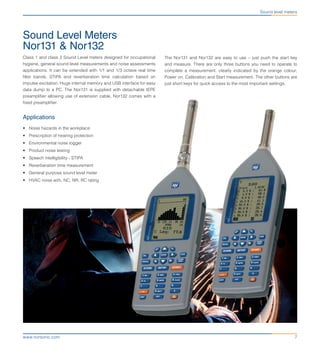 7www.norsonic.com
Sound Level Meters
Nor131 & Nor132
Class 1 and class 2 Sound Level meters designed for occupational
hygiene, general sound level measurements and noise assessments
applications. It can be extended with 1/1 and 1/3 octave real time
filter bands, STIPA and reverberation time calculation based on
impulse excitation. Huge internal memory and USB interface for easy
data dump to a PC. The Nor131 is supplied with detachable IEPE
preamplifier allowing use of extension cable. Nor132 comes with a
fixed preamplifier.
Applications
•	 Noise hazards in the workplace
•	 Prescription of hearing protection
•	 Environmental noise logger
•	 Product noise testing
•	 Speech intelligibility - STIPA
•	 Reverberation time measurement
•	 General purpose sound level meter
•	 HVAC noise with, NC, NR, RC rating
Sound level meters
The Nor131 and Nor132 are easy to use – just push the start key
and measure. There are only three buttons you need to operate to
complete a measurement, clearly indicated by the orange colour;
Power on, Calibration and Start measurement. The other buttons are
just short keys for quick access to the most important settings.
 