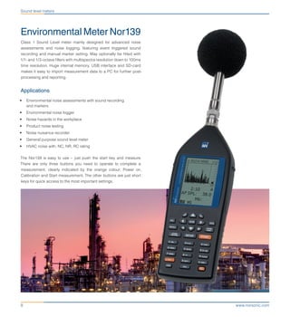 www.norsonic.com8
Sound level meters
Environmental Meter Nor139
Class 1 Sound Level meter mainly designed for advanced noise
assessments and noise logging, featuring event triggered sound
recording and manual marker setting. May optionally be fitted with
1/1- and 1/3-octave filters with multispectra resolution down to 100ms
time resolution. Huge internal memory, USB interface and SD-card
makes it easy to import measurement data to a PC for further post-
processing and reporting.
Applications
•	 Environmental noise assessments with sound recording
and markers
•	 Environmental noise logger
•	 Noise hazards in the workplace
•	 Product noise testing
•	 Noise nuisance recorder
•	 General purpose sound level meter
•	 HVAC noise with, NC, NR, RC rating
The Nor139 is easy to use – just push the start key and measure.
There are only three buttons you need to operate to complete a
measurement, clearly indicated by the orange colour; Power on,
Calibration and Start measurement. The other buttons are just short
keys for quick access to the most important settings.
 