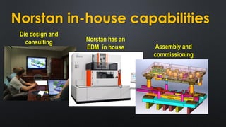 Norstan in-house capabilities
Die design and
consulting Norstan has an
EDM in house Assembly and
commissioning
 