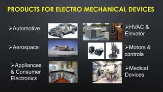 PRODUCTS FOR ELECTRO MECHANICAL DEVICES
➢Aerospace
➢Automotive
➢Appliances
& Consumer
Electronics
➢HVAC &
Elevator
➢Motors &
controls
➢Medical
Devices
 