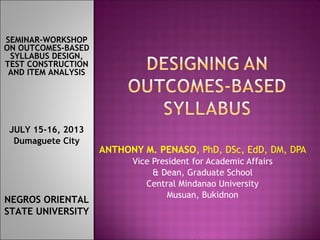 ANTHONY M. PENASO, PhD, DSc, EdD, DM, DPA
Vice President for Academic Affairs
& Dean, Graduate School
Central Mindanao University
Musuan, Bukidnon
SEMINAR-WORKSHOP
ON OUTCOMES-BASED
SYLLABUS DESIGN,
TEST CONSTRUCTION
AND ITEM ANALYSIS
NEGROS ORIENTAL
STATE UNIVERSITY
JULY 15-16, 2013
Dumaguete City
 