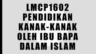 LMCP1602
PENDIDIKAN
KANAK-KANAK
OLEH IBU BAPA
DALAM ISLAM
 