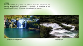 OTROS
Cascadas: Entre los pueblos de Vilcas y Huancaya sobresalen las
lagunas Huascacocha, Huarimarca, Cuchupasca y Huallhua, y las
cascadas de Chinchan - Chupaca, Cuchupasca y Carhuayno.
CASCADA DE CARHUAYNO Caídas de Agua
 