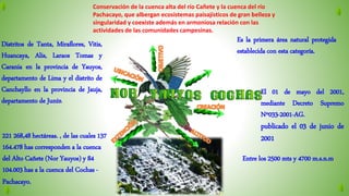 Es la primera área natural protegida
establecida con esta categoría.
Conservación de la cuenca alta del río Cañete y la cuenca del río
Pachacayo, que albergan ecosistemas paisajísticos de gran belleza y
singularidad y coexiste además en armoniosa relación con las
actividades de las comunidades campesinas.
Distritos de Tanta, Miraflores, Vitis,
Huancaya, Alis, Laraos Tomas y
Carania en la provincia de Yauyos,
departamento de Lima y el distrito de
Canchayllo en la provincia de Jauja,
departamento de Junín.
El 01 de mayo del 2001,
mediante Decreto Supremo
Nº033-2001-AG.
publicado el 03 de junio de
2001221 268,48 hectáreas. , de las cuales 137
164.478 has corresponden a la cuenca
del Alto Cañete (Nor Yauyos) y 84
104.003 has a la cuenca del Cochas -
Pachacayo.
Entre los 2500 mts y 4700 m.s.n.m,
 