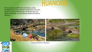 Puente de Calicanto en Huancaya
Se encuentra a 3,500 msnm de altura, y esta
enclavado en la sierra alta de Lunahuaná, a los pies
del gran cerro Huallahuacrán, es famoso por sus
aguas esmeralda, sus puentes de piedra de factura
colonial.
 