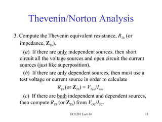 Thevenin/Norton Analysis 3. Compute the Thevenin equivalent resistance,  R Th  (or impedance,  Z Th ).  ( a )  If there are  only  independent sources, then short circuit all the voltage sources and open circuit the current sources (just like superposition).  ( b )  If there are  only  dependent sources, then must use a test voltage or current source in order to calculate R Th  (or  Z Th ) =  V Test / I test ( c )  If there are  both  independent and dependent sources, then compute  R Th  (or  Z Th ) from  V OC / I SC . ECE201 Lect-14 