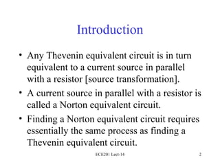 Introduction Any Thevenin equivalent circuit is in turn equivalent to a current source in parallel with a resistor [source transformation]. A current source in parallel with a resistor is called a Norton equivalent circuit. Finding a Norton equivalent circuit requires essentially the same process as finding a Thevenin equivalent circuit. ECE201 Lect-14 
