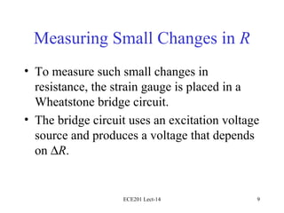 Measuring Small Changes in  R To measure such small changes in resistance, the strain gauge is placed in a Wheatstone bridge circuit. The bridge circuit uses an excitation voltage source and produces a voltage that depends on   R . ECE201 Lect-14 